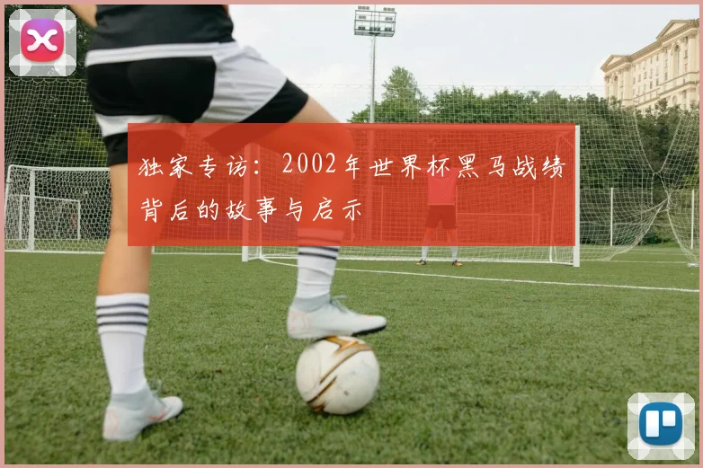 独家专访：2002年世界杯黑马战绩背后的故事与启示