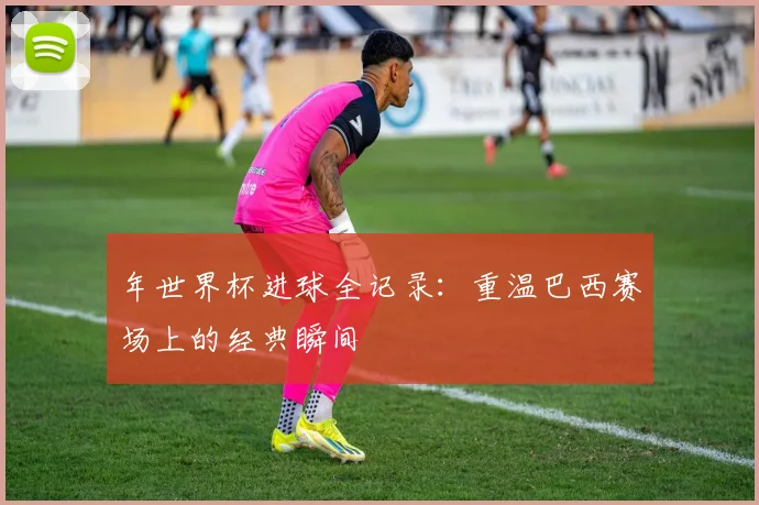 年世界杯进球全记录：重温巴西赛场上的经典瞬间